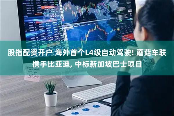 股指配资开户 海外首个L4级自动驾驶! 蘑菇车联携手比亚迪, 中标新加坡巴士项目