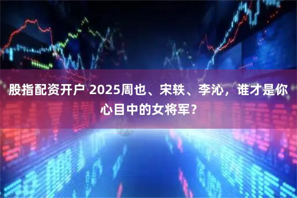 股指配资开户 2025周也、宋轶、李沁，谁才是你心目中的女将军？