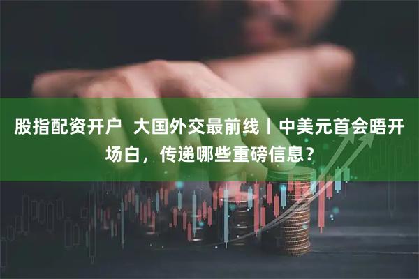 股指配资开户  大国外交最前线丨中美元首会晤开场白，传递哪些重磅信息？