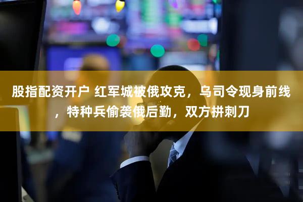 股指配资开户 红军城被俄攻克，乌司令现身前线，特种兵偷袭俄后勤，双方拼刺刀