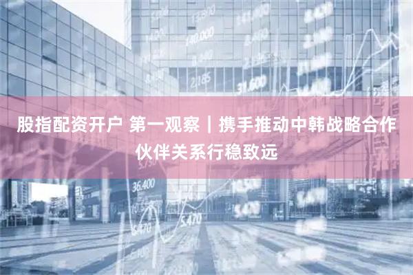 股指配资开户 第一观察｜携手推动中韩战略合作伙伴关系行稳致远
