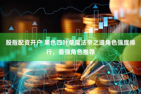 股指配资开户 黑色四叶草魔法帝之道角色强度排行，最强角色推荐