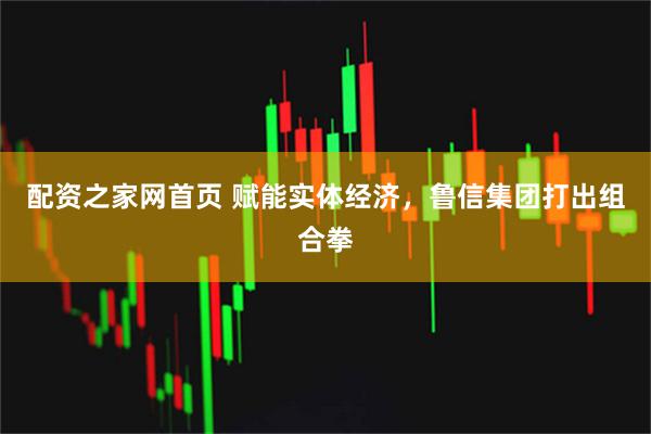 配资之家网首页 赋能实体经济，鲁信集团打出组合拳