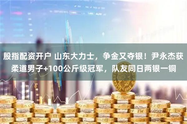 股指配资开户 山东大力士，争金又夺银！尹永杰获柔道男子+100公斤级冠军，队友同日两银一铜