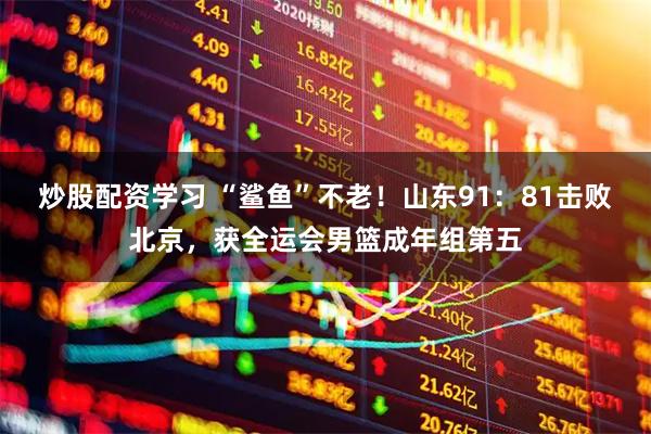 炒股配资学习 “鲨鱼”不老！山东91：81击败北京，获全运会男篮成年组第五