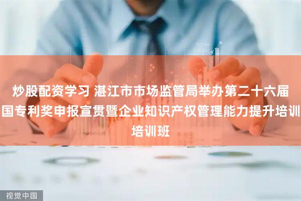 炒股配资学习 湛江市市场监管局举办第二十六届中国专利奖申报宣贯暨企业知识产权管理能力提升培训班