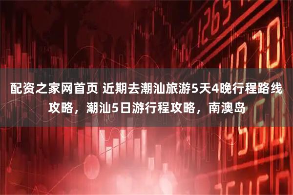 配资之家网首页 近期去潮汕旅游5天4晚行程路线攻略，潮汕5日游行程攻略，南澳岛