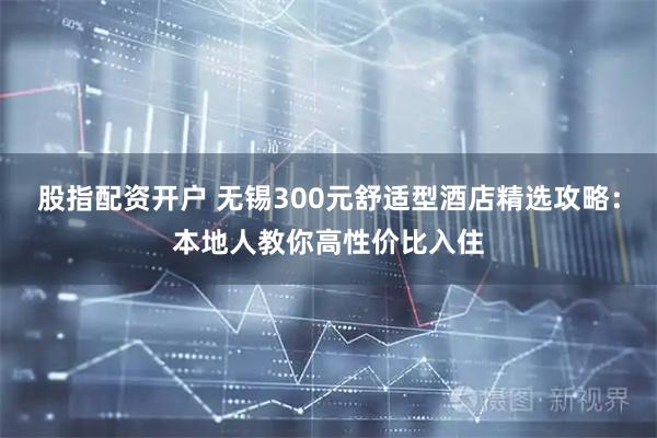 股指配资开户 无锡300元舒适型酒店精选攻略：本地人教你高性价比入住