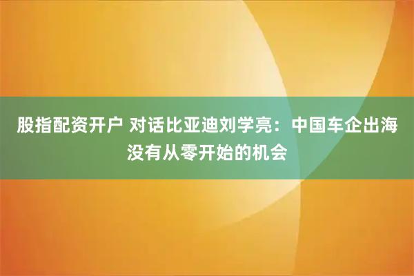 股指配资开户 对话比亚迪刘学亮：中国车企出海没有从零开始的机会