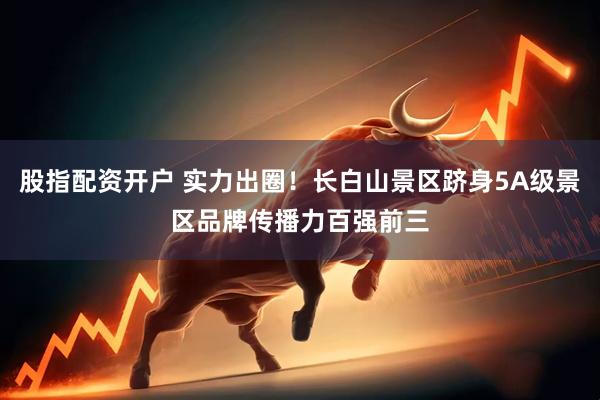 股指配资开户 实力出圈！长白山景区跻身5A级景区品牌传播力百强前三