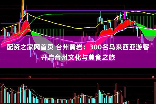 配资之家网首页 台州黄岩：300名马来西亚游客开启台州文化与美食之旅