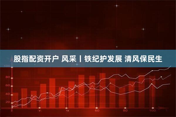 股指配资开户 风采丨铁纪护发展 清风保民生