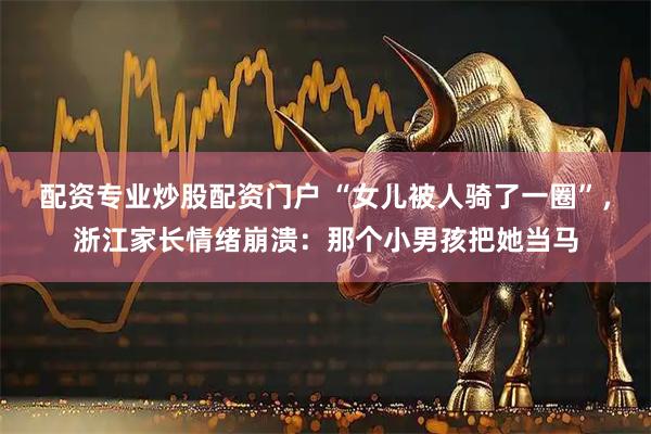 配资专业炒股配资门户 “女儿被人骑了一圈”，浙江家长情绪崩溃：那个小男孩把她当马