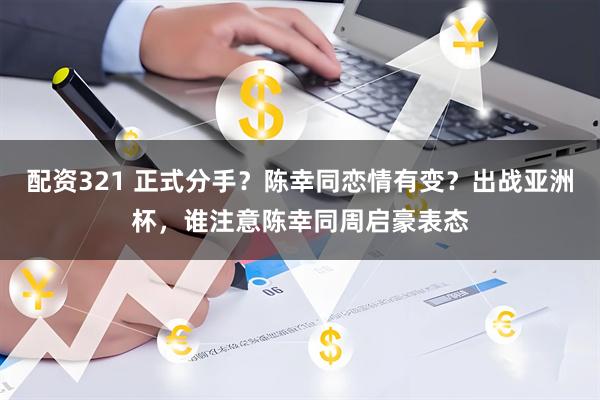 配资321 正式分手？陈幸同恋情有变？出战亚洲杯，谁注意陈幸同周启豪表态
