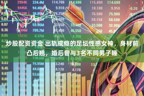 炒股配资资金 出轨成瘾的足坛性感女神，身材前凸后翘，婚后曾与3名不同男子睡