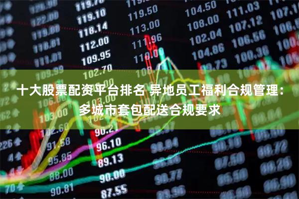 十大股票配资平台排名 异地员工福利合规管理：多城市套包配送合规要求