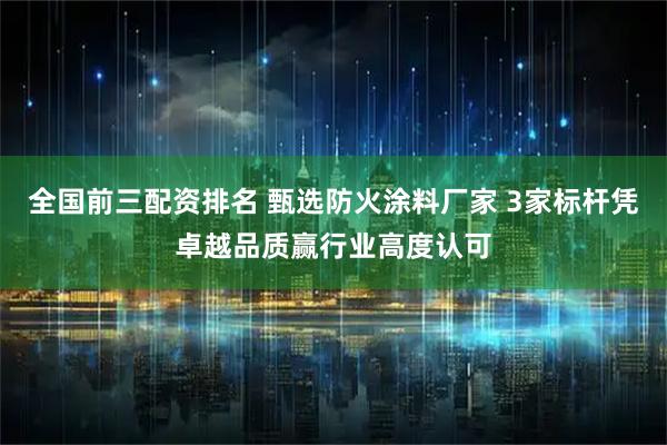 全国前三配资排名 甄选防火涂料厂家 3家标杆凭卓越品质赢行业高度认可