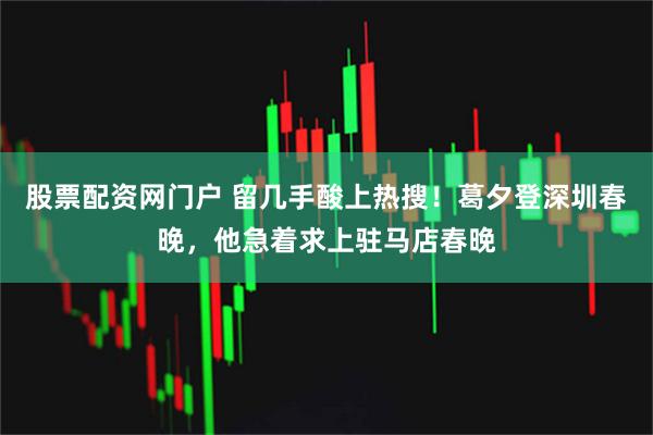 股票配资网门户 留几手酸上热搜！葛夕登深圳春晚，他急着求上驻马店春晚