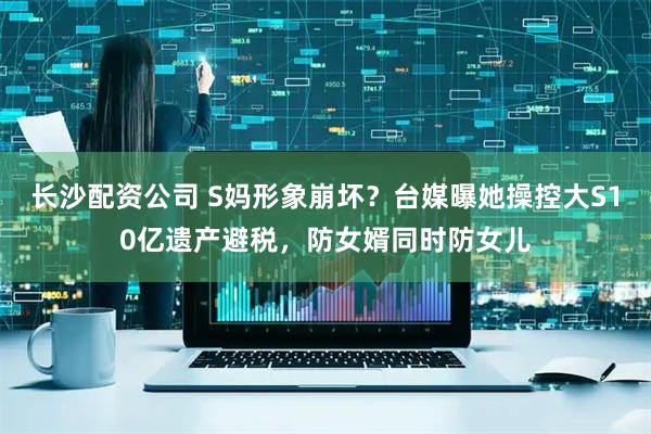 长沙配资公司 S妈形象崩坏？台媒曝她操控大S10亿遗产避税，防女婿同时防女儿