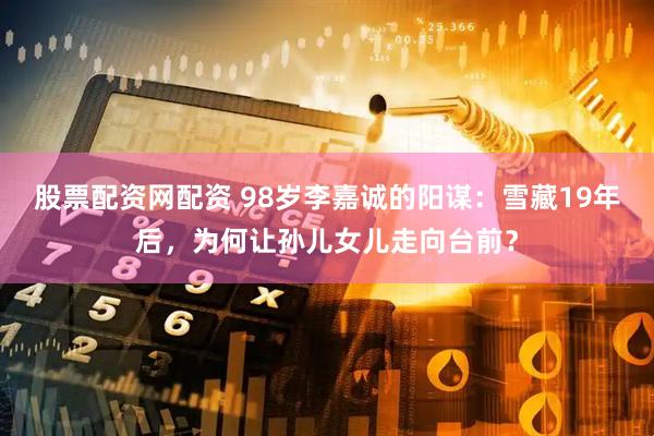 股票配资网配资 98岁李嘉诚的阳谋：雪藏19年后，为何让孙儿女儿走向台前？