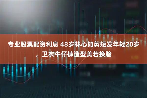 专业股票配资利息 48岁林心如剪短发年轻20岁，卫衣牛仔裤造型美若换脸