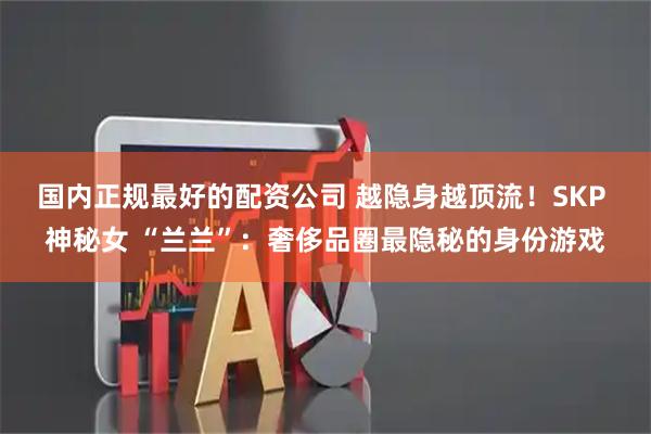 国内正规最好的配资公司 越隐身越顶流！SKP 神秘女 “兰兰”：奢侈品圈最隐秘的身份游戏