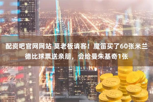 配资吧官网网站 莫老板请客！魔笛买了60张米兰德比球票送亲朋，会给曼朱基奇1张