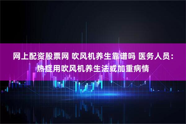 网上配资股票网 吹风机养生靠谱吗 医务人员：热症用吹风机养生法或加重病情