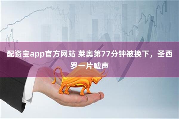配资宝app官方网站 莱奥第77分钟被换下，圣西罗一片嘘声