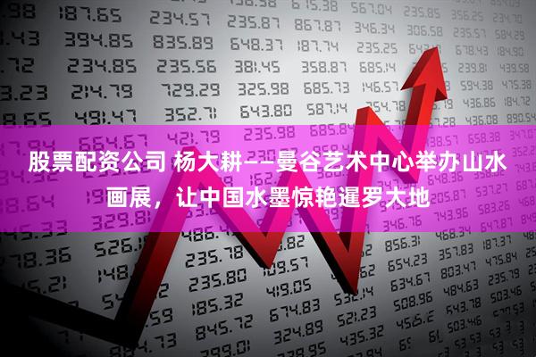 股票配资公司 杨大耕——曼谷艺术中心举办山水画展，让中国水墨惊艳暹罗大地