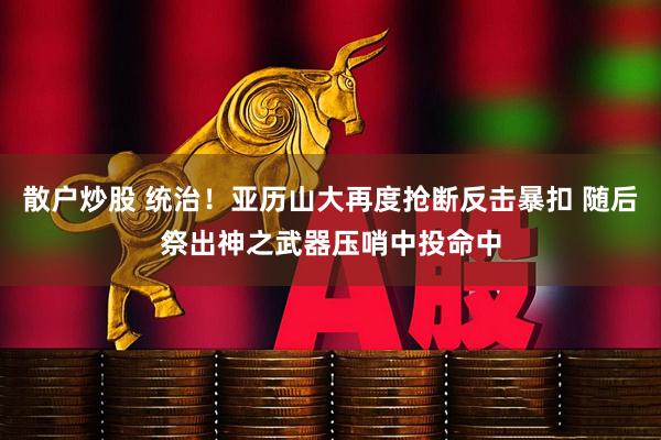 散户炒股 统治！亚历山大再度抢断反击暴扣 随后祭出神之武器压哨中投命中