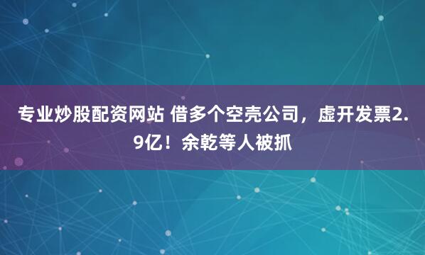专业炒股配资网站 借多个空壳公司，虚开发票2.9亿！余乾等人被抓