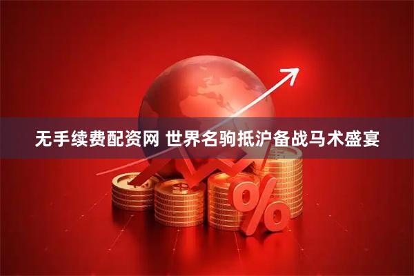无手续费配资网 世界名驹抵沪备战马术盛宴