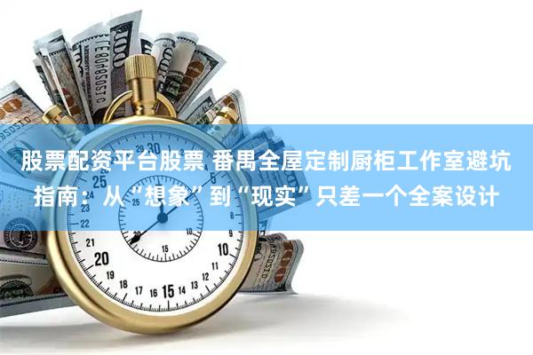 股票配资平台股票 番禺全屋定制厨柜工作室避坑指南：从“想象”到“现实”只差一个全案设计