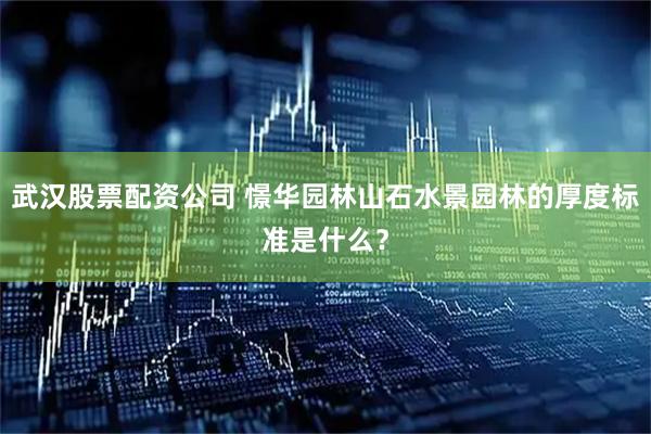 武汉股票配资公司 憬华园林山石水景园林的厚度标准是什么？