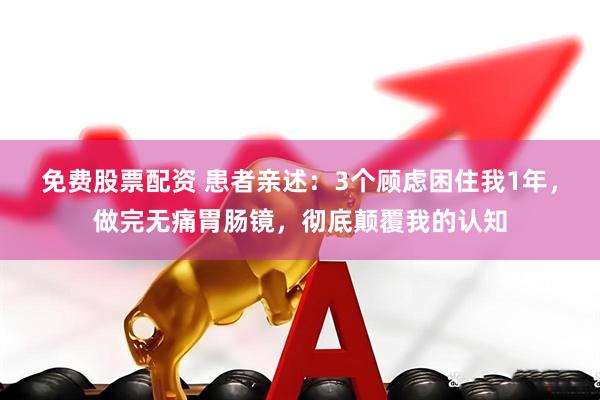 免费股票配资 患者亲述：3个顾虑困住我1年，做完无痛胃肠镜，彻底颠覆我的认知