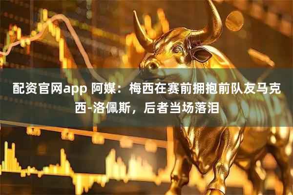 配资官网app 阿媒：梅西在赛前拥抱前队友马克西-洛佩斯，后者当场落泪
