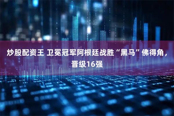 炒股配资王 卫冕冠军阿根廷战胜“黑马”佛得角，晋级16强