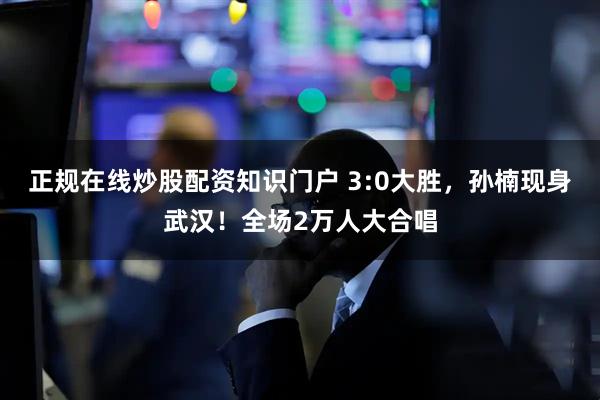 正规在线炒股配资知识门户 3:0大胜，孙楠现身武汉！全场2万人大合唱