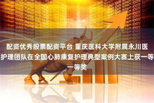 配资优秀股票配资平台 重庆医科大学附属永川医院护理团队在全国心肺康复护理典型案例大赛上获一等奖