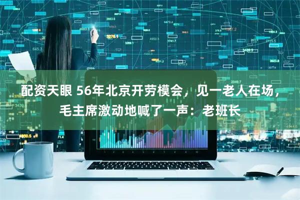 配资天眼 56年北京开劳模会，见一老人在场，毛主席激动地喊了一声：老班长