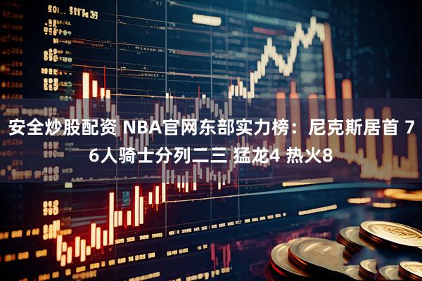 安全炒股配资 NBA官网东部实力榜：尼克斯居首 76人骑士分列二三 猛龙4 热火8