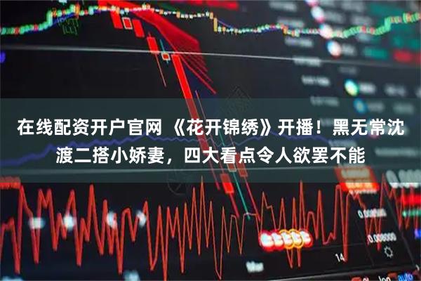 在线配资开户官网 《花开锦绣》开播！黑无常沈渡二搭小娇妻，四大看点令人欲罢不能