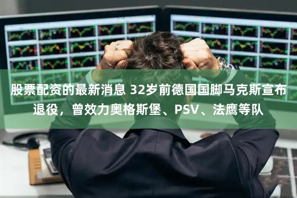 股票配资的最新消息 32岁前德国国脚马克斯宣布退役，曾效力奥格斯堡、PSV、法鹰等队